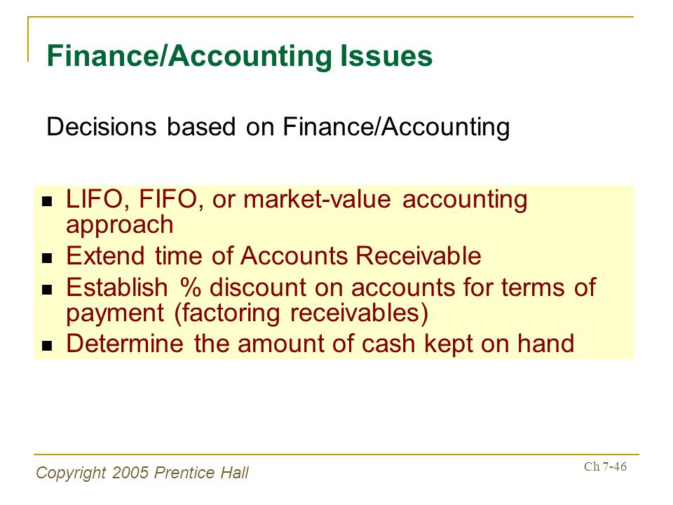 Copyright 2005 Prentice Hall Ch 7-46 LIFO, FIFO, or market-value accounting approach Extend time of Accounts Receivable Establish % discount on accounts for terms of payment (factoring receivables) Determine the amount of cash kept on hand Finance/Accounting Issues Decisions based on Finance/Accounting