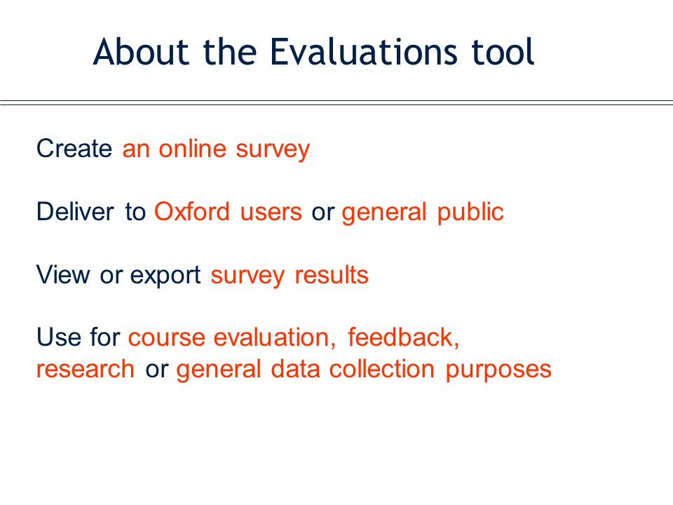 About the Evaluations tool Create an online survey Deliver to Oxford users or general public View or export survey results Use for course evaluation, feedback, research or general data collection purposes