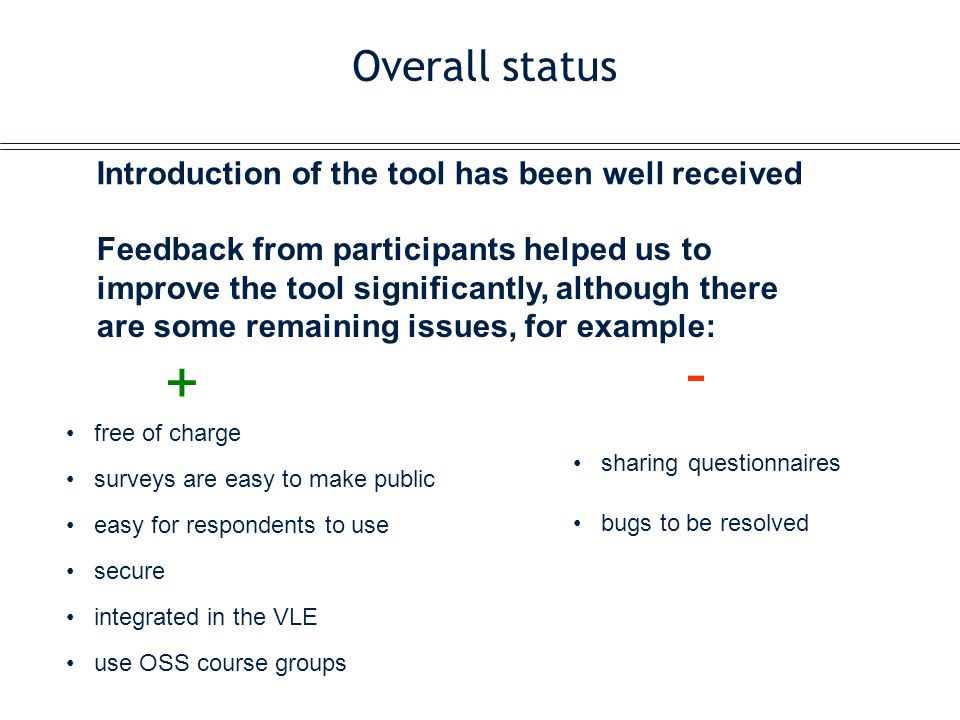 Overall status Introduction of the tool has been well received sharing questionnaires bugs to be resolved Feedback from participants helped us to improve the tool significantly, although there are some remaining issues, for example: free of charge surveys are easy to make public easy for respondents to use secure integrated in the VLE use OSS course groups + -