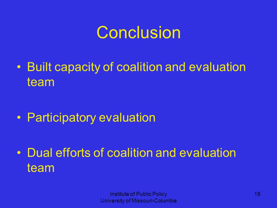 Institute of Public Policy University of Missouri-Columbia 18 Conclusion Built capacity of coalition and evaluation team Participatory evaluation Dual efforts of coalition and evaluation team