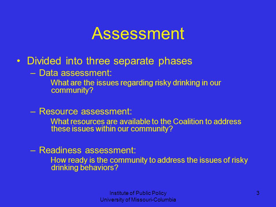 Institute of Public Policy University of Missouri-Columbia 3 Assessment Divided into three separate phases –Data assessment: What are the issues regarding risky drinking in our community.
