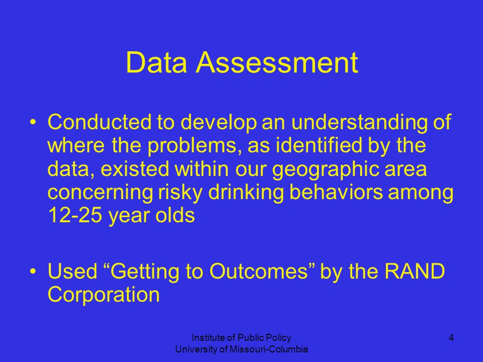 Institute of Public Policy University of Missouri-Columbia 4 Data Assessment Conducted to develop an understanding of where the problems, as identified by the data, existed within our geographic area concerning risky drinking behaviors among year olds Used Getting to Outcomes by the RAND Corporation