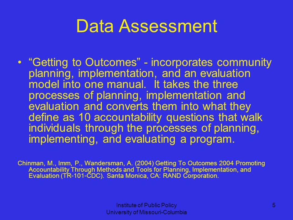 Institute of Public Policy University of Missouri-Columbia 5 Data Assessment Getting to Outcomes - incorporates community planning, implementation, and an evaluation model into one manual.