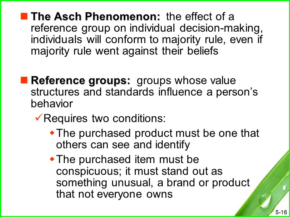 5-16 The Asch Phenomenon: The Asch Phenomenon: the effect of a reference group on individual decision-making, individuals will conform to majority rule, even if majority rule went against their beliefs Reference groups: Reference groups: groups whose value structures and standards influence a person’s behavior Requires two conditions:  The purchased product must be one that others can see and identify  The purchased item must be conspicuous; it must stand out as something unusual, a brand or product that not everyone owns