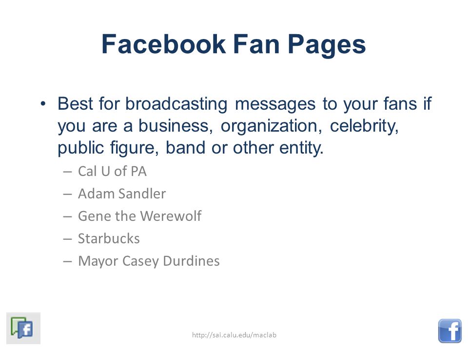 Facebook Fan Pages Best for broadcasting messages to your fans if you are a business, organization, celebrity, public figure, band or other entity.