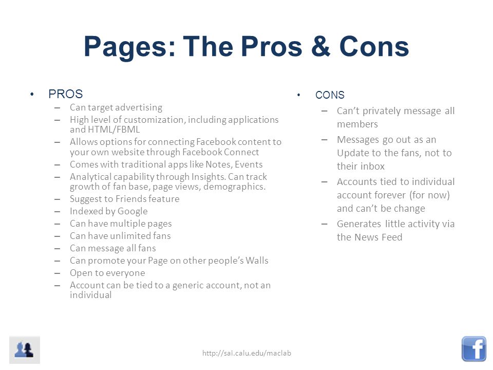 Pages: The Pros & Cons PROS – Can target advertising – High level of customization, including applications and HTML/FBML – Allows options for connecting Facebook content to your own website through Facebook Connect – Comes with traditional apps like Notes, Events – Analytical capability through Insights.