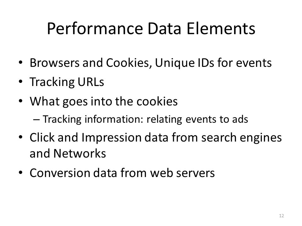 Performance Data Elements Browsers and Cookies, Unique IDs for events Tracking URLs What goes into the cookies – Tracking information: relating events to ads Click and Impression data from search engines and Networks Conversion data from web servers 12