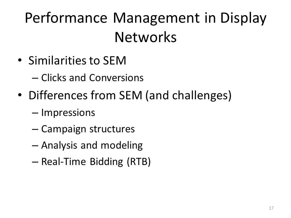 Performance Management in Display Networks Similarities to SEM – Clicks and Conversions Differences from SEM (and challenges) – Impressions – Campaign structures – Analysis and modeling – Real-Time Bidding (RTB) 17