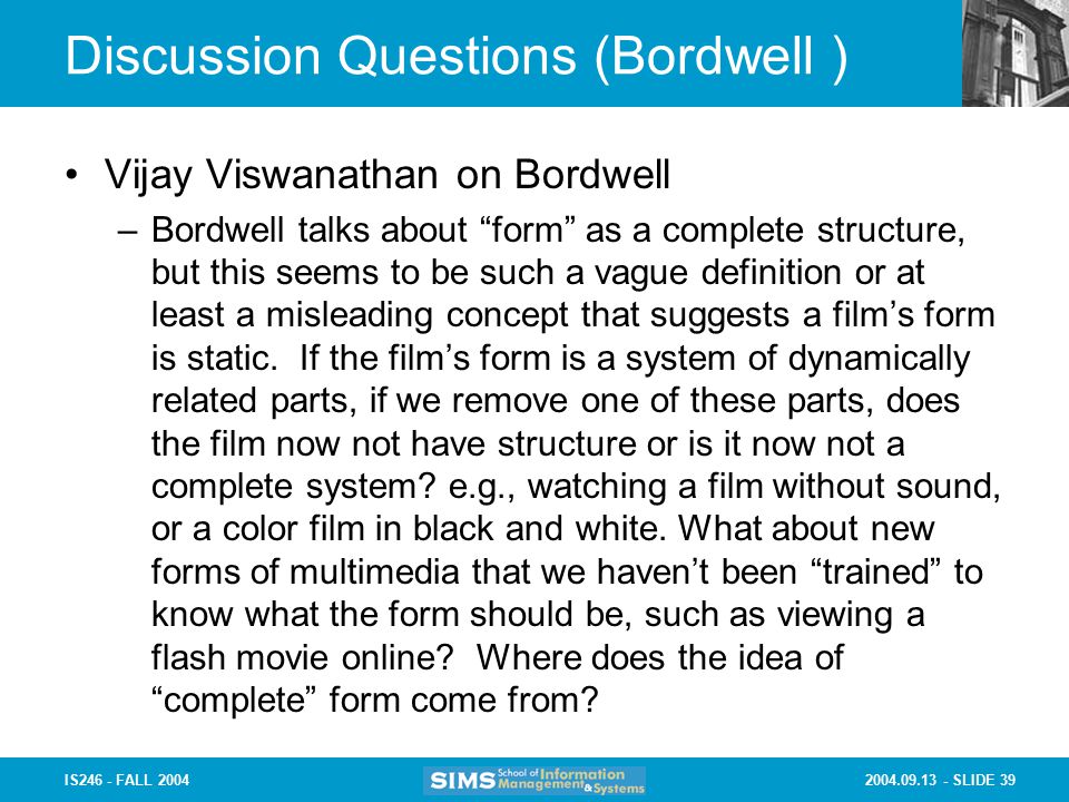 SLIDE 39IS246 - FALL 2004 Discussion Questions (Bordwell ) Vijay Viswanathan on Bordwell –Bordwell talks about form as a complete structure, but this seems to be such a vague definition or at least a misleading concept that suggests a film’s form is static.