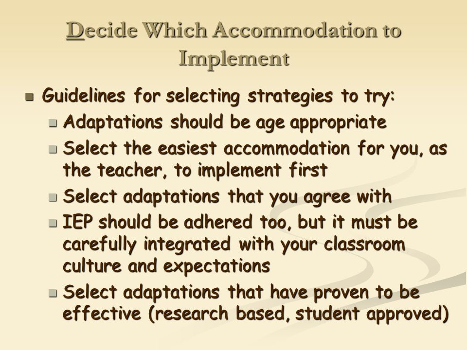 Decide Which Accommodation to Implement Guidelines for selecting strategies to try: Guidelines for selecting strategies to try: Adaptations should be age appropriate Adaptations should be age appropriate Select the easiest accommodation for you, as the teacher, to implement first Select the easiest accommodation for you, as the teacher, to implement first Select adaptations that you agree with Select adaptations that you agree with IEP should be adhered too, but it must be carefully integrated with your classroom culture and expectations IEP should be adhered too, but it must be carefully integrated with your classroom culture and expectations Select adaptations that have proven to be effective (research based, student approved) Select adaptations that have proven to be effective (research based, student approved)