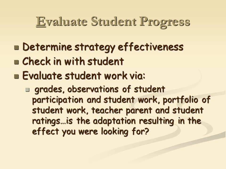 Evaluate Student Progress Determine strategy effectiveness Determine strategy effectiveness Check in with student Check in with student Evaluate student work via: Evaluate student work via: grades, observations of student participation and student work, portfolio of student work, teacher parent and student ratings…is the adaptation resulting in the effect you were looking for.