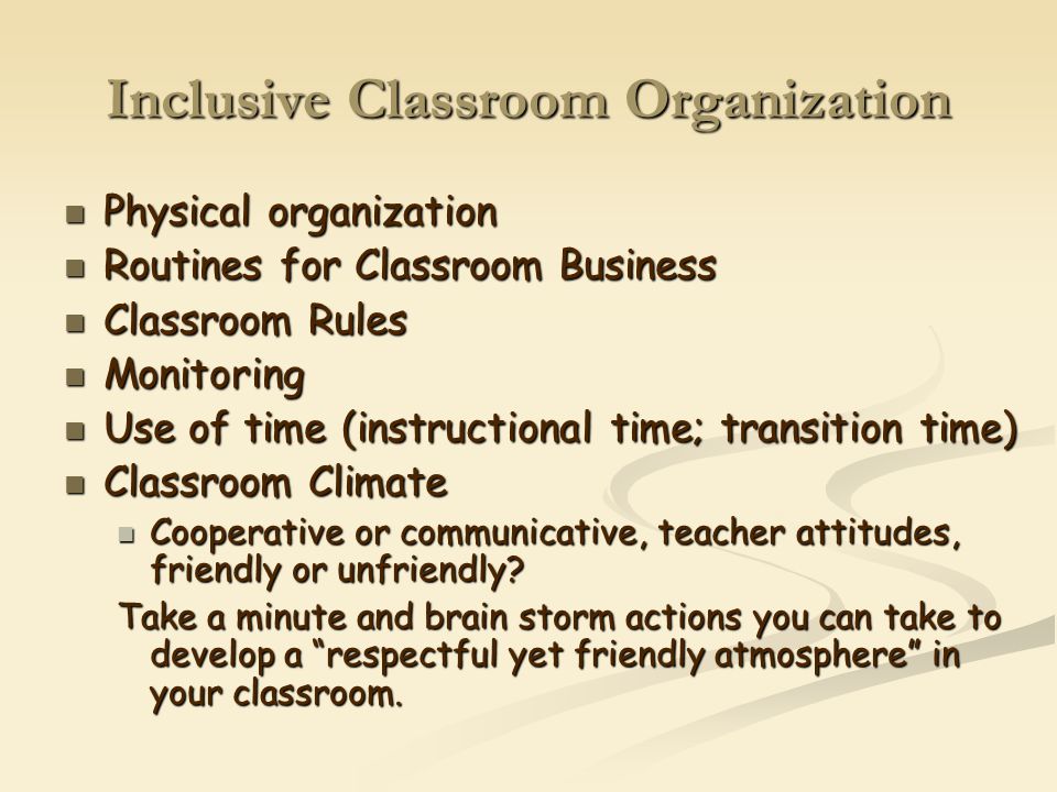 Inclusive Classroom Organization Physical organization Physical organization Routines for Classroom Business Routines for Classroom Business Classroom Rules Classroom Rules Monitoring Monitoring Use of time (instructional time; transition time) Use of time (instructional time; transition time) Classroom Climate Classroom Climate Cooperative or communicative, teacher attitudes, friendly or unfriendly.