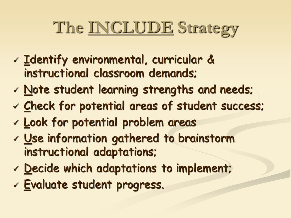 The INCLUDE Strategy Identify environmental, curricular & instructional classroom demands; Identify environmental, curricular & instructional classroom demands; Note student learning strengths and needs; Note student learning strengths and needs; Check for potential areas of student success; Check for potential areas of student success; Look for potential problem areas Look for potential problem areas Use information gathered to brainstorm instructional adaptations; Use information gathered to brainstorm instructional adaptations; Decide which adaptations to implement; Decide which adaptations to implement; Evaluate student progress.
