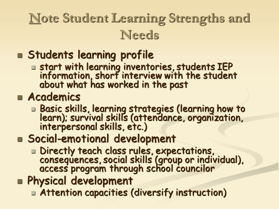 Note Student Learning Strengths and Needs Students learning profile Students learning profile start with learning inventories, students IEP information, short interview with the student about what has worked in the past start with learning inventories, students IEP information, short interview with the student about what has worked in the past Academics Academics Basic skills, learning strategies (learning how to learn); survival skills (attendance, organization, interpersonal skills, etc.) Basic skills, learning strategies (learning how to learn); survival skills (attendance, organization, interpersonal skills, etc.) Social-emotional development Social-emotional development Directly teach class rules, expectations, consequences, social skills (group or individual), access program through school councilor Directly teach class rules, expectations, consequences, social skills (group or individual), access program through school councilor Physical development Physical development Attention capacities (diversify instruction) Attention capacities (diversify instruction)