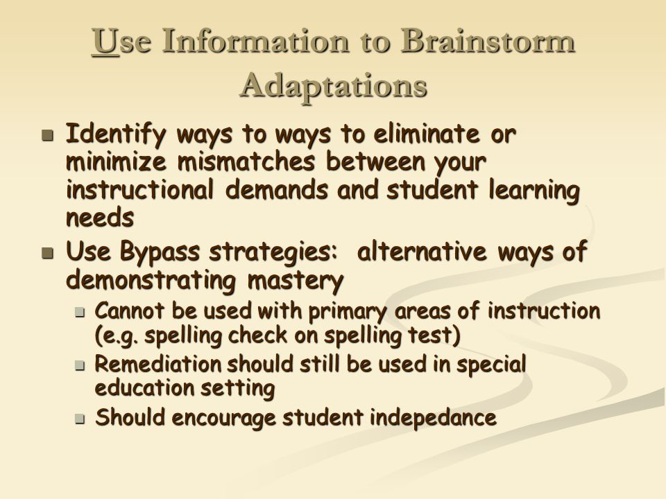 Use Information to Brainstorm Adaptations Identify ways to ways to eliminate or minimize mismatches between your instructional demands and student learning needs Identify ways to ways to eliminate or minimize mismatches between your instructional demands and student learning needs Use Bypass strategies: alternative ways of demonstrating mastery Use Bypass strategies: alternative ways of demonstrating mastery Cannot be used with primary areas of instruction (e.g.