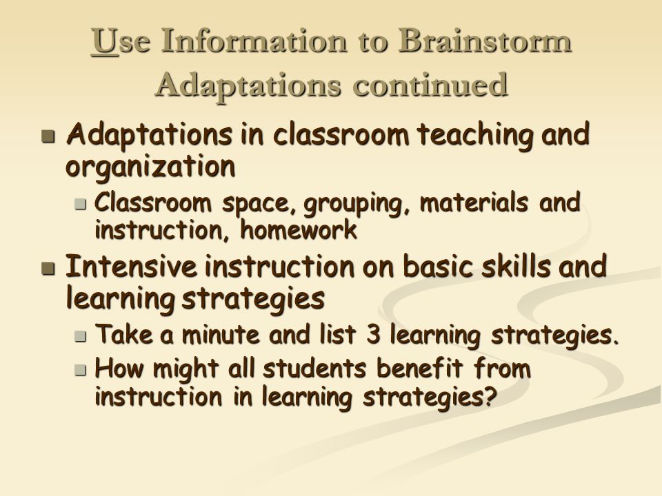 Use Information to Brainstorm Adaptations continued Adaptations in classroom teaching and organization Adaptations in classroom teaching and organization Classroom space, grouping, materials and instruction, homework Classroom space, grouping, materials and instruction, homework Intensive instruction on basic skills and learning strategies Intensive instruction on basic skills and learning strategies Take a minute and list 3 learning strategies.