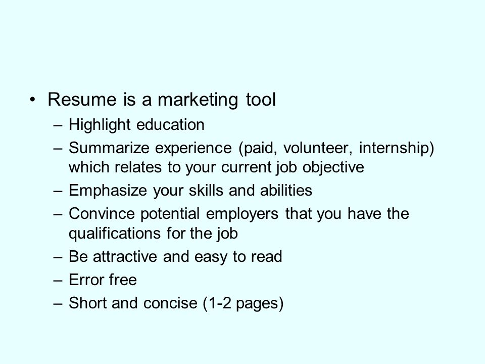 Resume is a marketing tool –Highlight education –Summarize experience (paid, volunteer, internship) which relates to your current job objective –Emphasize your skills and abilities –Convince potential employers that you have the qualifications for the job –Be attractive and easy to read –Error free –Short and concise (1-2 pages)