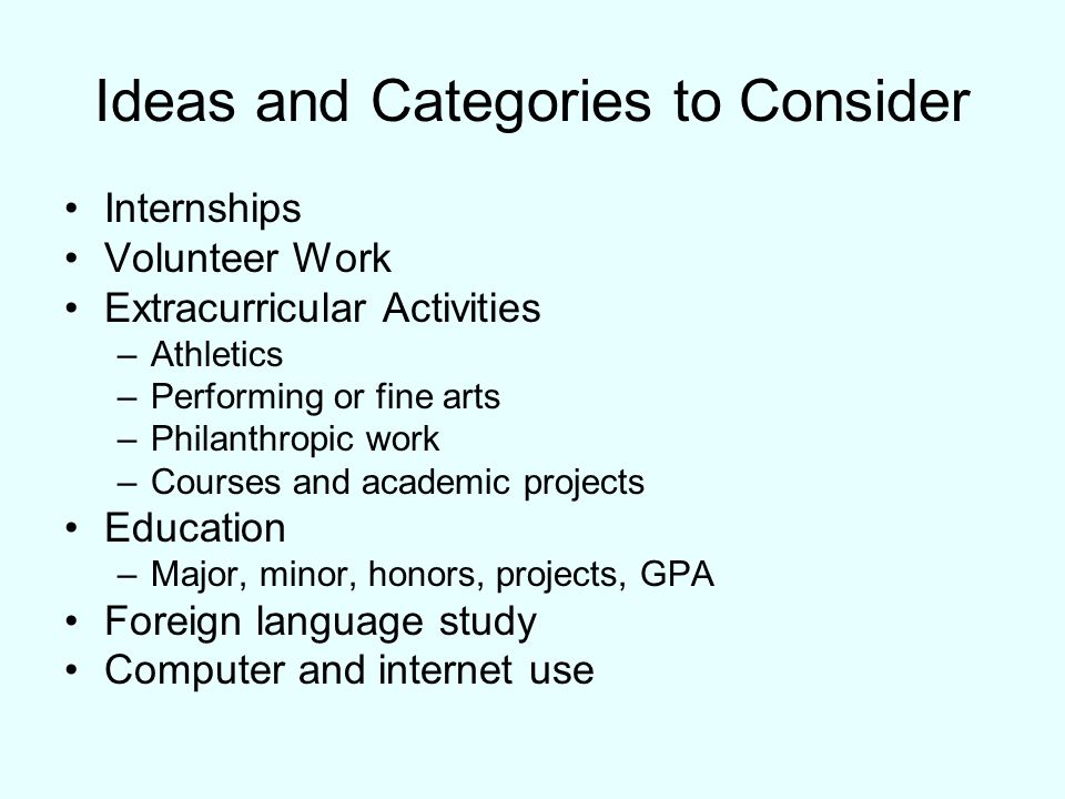 Ideas and Categories to Consider Internships Volunteer Work Extracurricular Activities –Athletics –Performing or fine arts –Philanthropic work –Courses and academic projects Education –Major, minor, honors, projects, GPA Foreign language study Computer and internet use