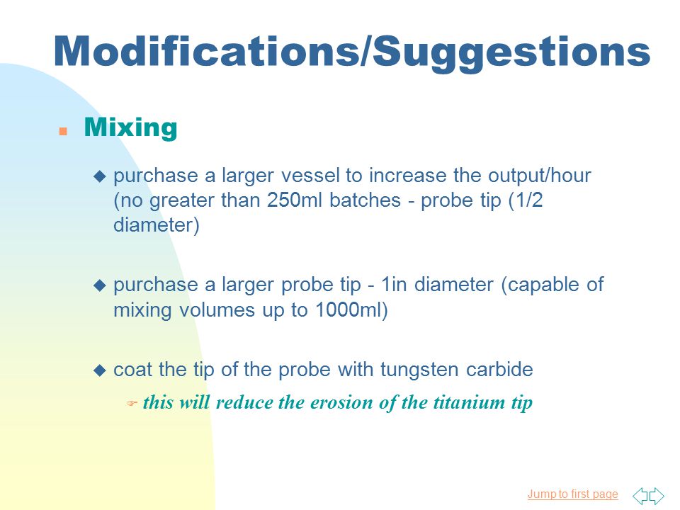 Jump to first page Modifications/Suggestions Mixing u purchase a larger vessel to increase the output/hour (no greater than 250ml batches - probe tip (1/2 diameter) u purchase a larger probe tip - 1in diameter (capable of mixing volumes up to 1000ml) u coat the tip of the probe with tungsten carbide  this will reduce the erosion of the titanium tip