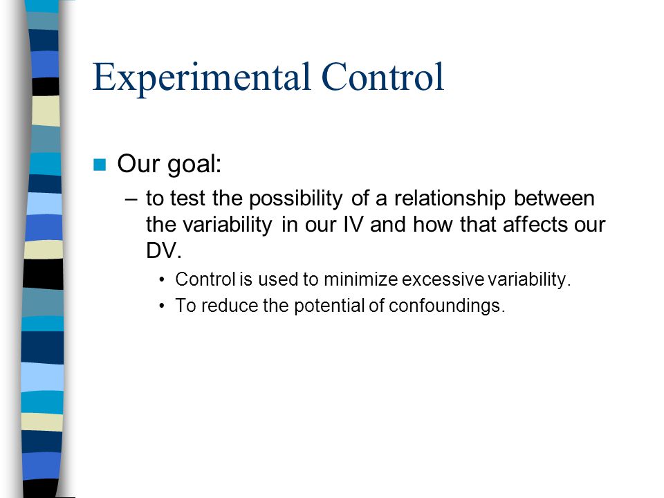 Experimental Control Our goal: –to test the possibility of a relationship between the variability in our IV and how that affects our DV.