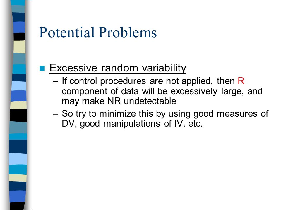 Potential Problems Excessive random variability –If control procedures are not applied, then R component of data will be excessively large, and may make NR undetectable –So try to minimize this by using good measures of DV, good manipulations of IV, etc.