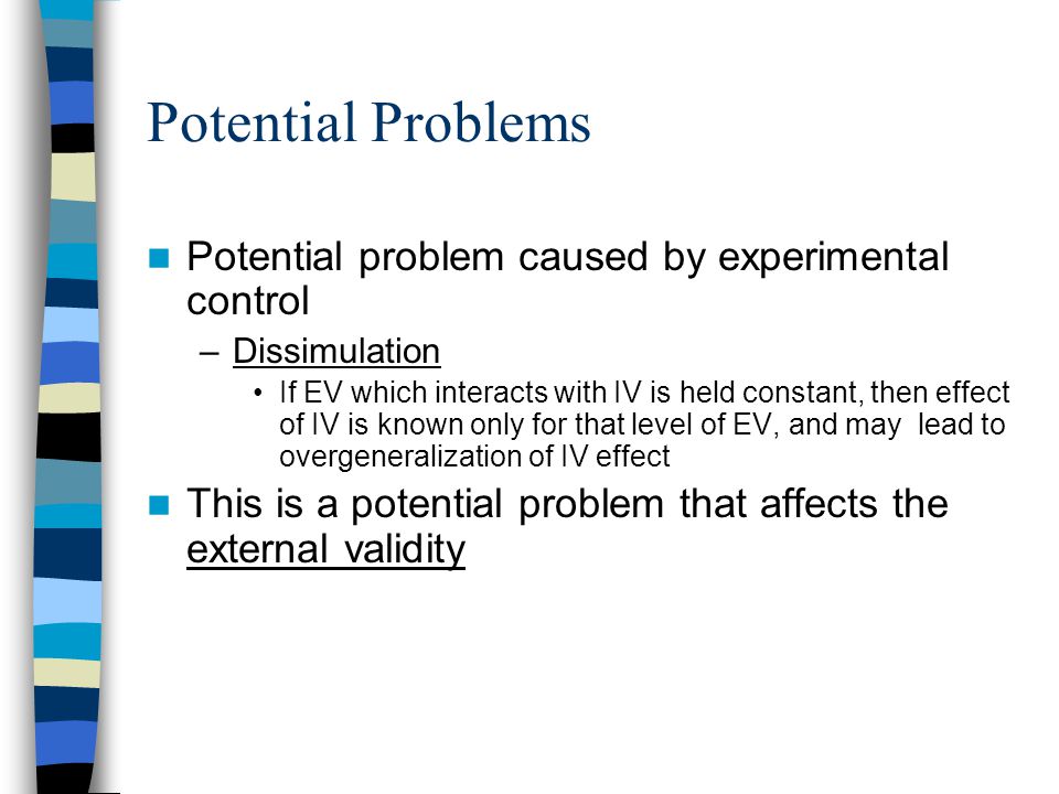 Potential Problems Potential problem caused by experimental control –Dissimulation If EV which interacts with IV is held constant, then effect of IV is known only for that level of EV, and may lead to overgeneralization of IV effect This is a potential problem that affects the external validity