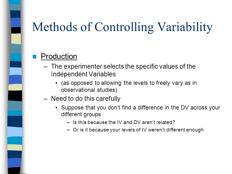 Methods of Controlling Variability Production –The experimenter selects the specific values of the Independent Variables (as opposed to allowing the levels to freely vary as in observational studies) –Need to do this carefully Suppose that you don’t find a difference in the DV across your different groups –Is this because the IV and DV aren’t related.
