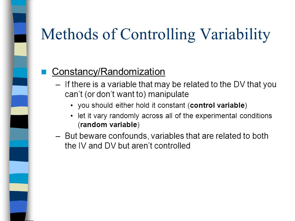 Methods of Controlling Variability Constancy/Randomization –If there is a variable that may be related to the DV that you can’t (or don’t want to) manipulate you should either hold it constant (control variable) let it vary randomly across all of the experimental conditions (random variable) –But beware confounds, variables that are related to both the IV and DV but aren’t controlled
