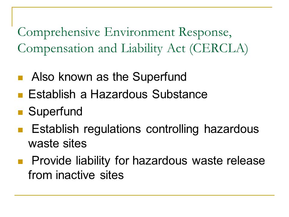 Comprehensive Environment Response, Compensation and Liability Act (CERCLA) Also known as the Superfund Establish a Hazardous Substance Superfund Establish regulations controlling hazardous waste sites Provide liability for hazardous waste release from inactive sites