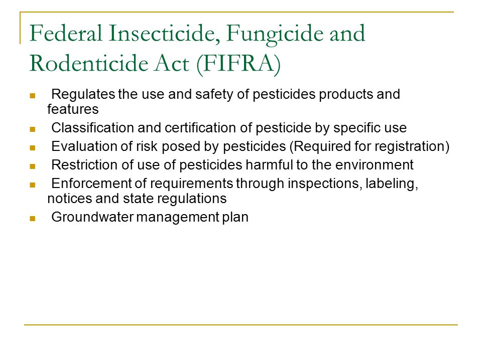 Federal Insecticide, Fungicide and Rodenticide Act (FIFRA) Regulates the use and safety of pesticides products and features Classification and certification of pesticide by specific use Evaluation of risk posed by pesticides (Required for registration) Restriction of use of pesticides harmful to the environment Enforcement of requirements through inspections, labeling, notices and state regulations Groundwater management plan