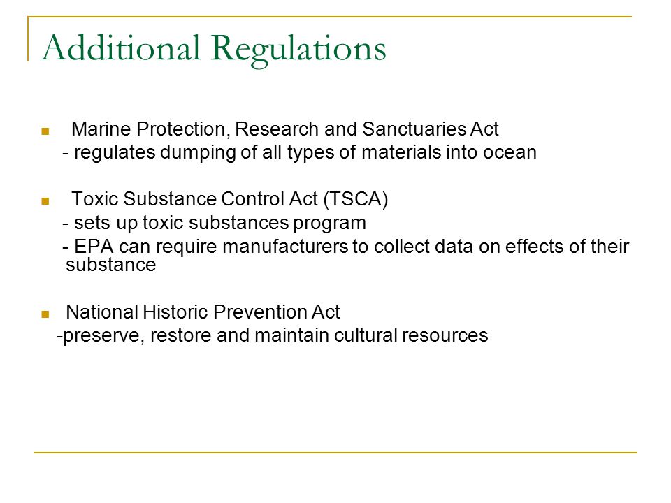 Additional Regulations Marine Protection, Research and Sanctuaries Act - regulates dumping of all types of materials into ocean Toxic Substance Control Act (TSCA) - sets up toxic substances program - EPA can require manufacturers to collect data on effects of their substance National Historic Prevention Act -preserve, restore and maintain cultural resources