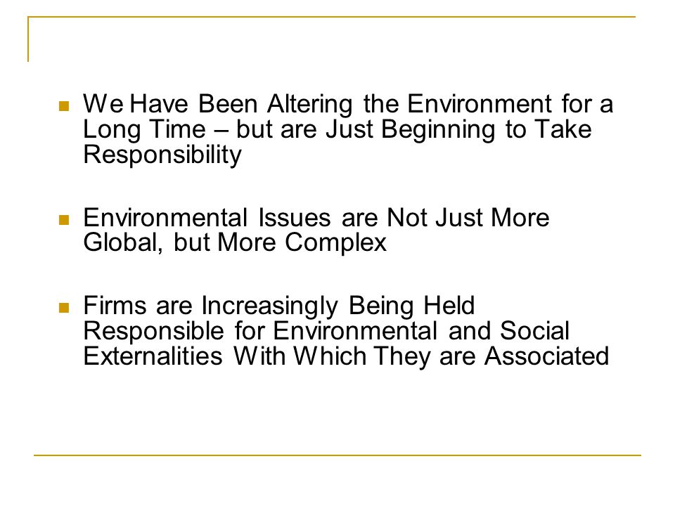 CONTEXT We Have Been Altering the Environment for a Long Time – but are Just Beginning to Take Responsibility Environmental Issues are Not Just More Global, but More Complex Firms are Increasingly Being Held Responsible for Environmental and Social Externalities With Which They are Associated