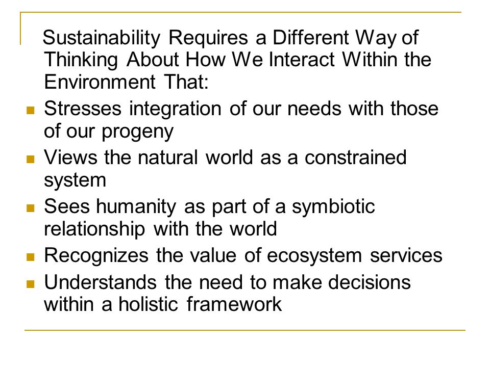 Sustainability Requires a Different Way of Thinking About How We Interact Within the Environment That: Stresses integration of our needs with those of our progeny Views the natural world as a constrained system Sees humanity as part of a symbiotic relationship with the world Recognizes the value of ecosystem services Understands the need to make decisions within a holistic framework