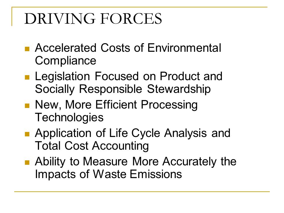 DRIVING FORCES Accelerated Costs of Environmental Compliance Legislation Focused on Product and Socially Responsible Stewardship New, More Efficient Processing Technologies Application of Life Cycle Analysis and Total Cost Accounting Ability to Measure More Accurately the Impacts of Waste Emissions