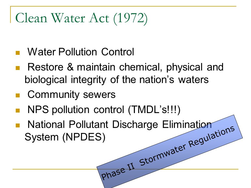 Clean Water Act (1972) Water Pollution Control Restore & maintain chemical, physical and biological integrity of the nation’s waters Community sewers NPS pollution control (TMDL’s!!!) National Pollutant Discharge Elimination System (NPDES) Phase II Stormwater Regulations