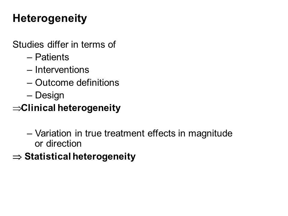 Heterogeneity Studies differ in terms of – Patients – Interventions – Outcome definitions – Design  Clinical heterogeneity – Variation in true treatment effects in magnitude or direction  Statistical heterogeneity