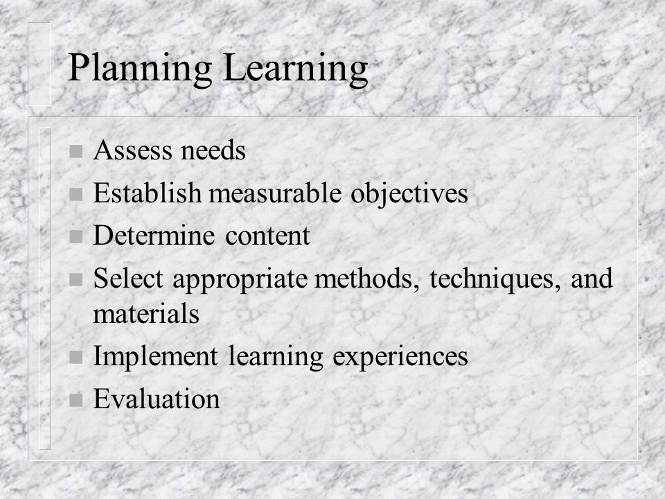 Planning Learning n Assess needs n Establish measurable objectives n Determine content n Select appropriate methods, techniques, and materials n Implement learning experiences n Evaluation