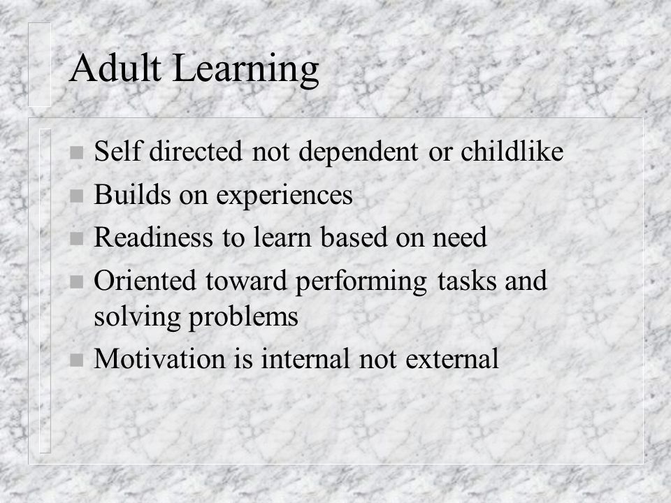 Adult Learning n Self directed not dependent or childlike n Builds on experiences n Readiness to learn based on need n Oriented toward performing tasks and solving problems n Motivation is internal not external
