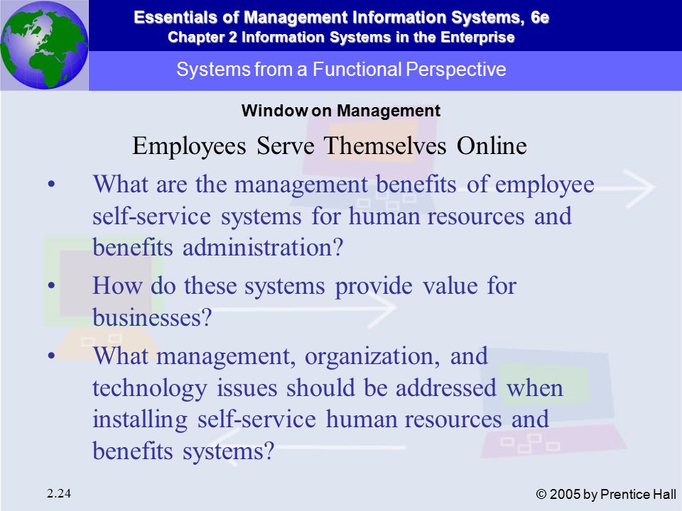 Essentials of Management Information Systems, 6e Chapter 2 Information Systems in the Enterprise 2.24 © 2005 by Prentice Hall Systems from a Functional Perspective Employees Serve Themselves Online What are the management benefits of employee self-service systems for human resources and benefits administration.