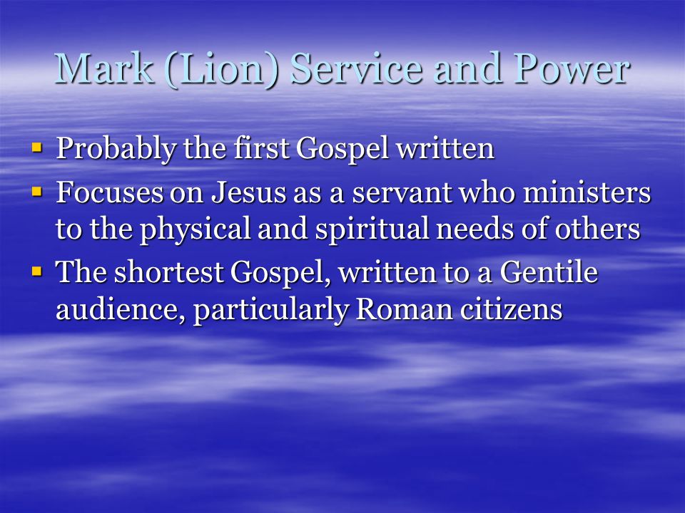Mark (Lion) Service and Power  Probably the first Gospel written  Focuses on Jesus as a servant who ministers to the physical and spiritual needs of others  The shortest Gospel, written to a Gentile audience, particularly Roman citizens