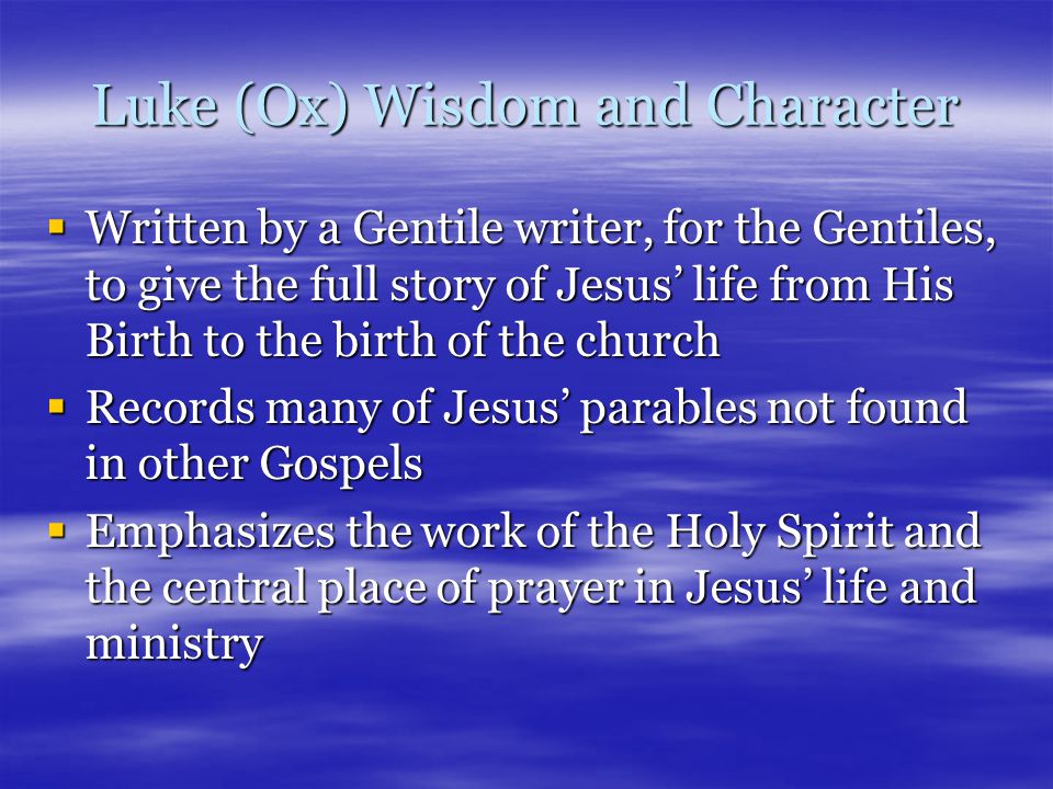 Luke (Ox) Wisdom and Character  Written by a Gentile writer, for the Gentiles, to give the full story of Jesus’ life from His Birth to the birth of the church  Records many of Jesus’ parables not found in other Gospels  Emphasizes the work of the Holy Spirit and the central place of prayer in Jesus’ life and ministry