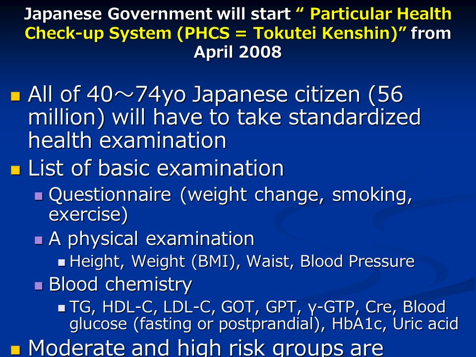 Japanese Government will start Particular Health Check-up System (PHCS = Tokutei Kenshin) from April 2008 All of 40 ～ 74yo Japanese citizen (56 million) will have to take standardized health examination All of 40 ～ 74yo Japanese citizen (56 million) will have to take standardized health examination List of basic examination List of basic examination Questionnaire (weight change, smoking, exercise) Questionnaire (weight change, smoking, exercise) A physical examination A physical examination Height, Weight (BMI), Waist, Blood Pressure Height, Weight (BMI), Waist, Blood Pressure Blood chemistry Blood chemistry TG, HDL-C, LDL-C, GOT, GPT, γ-GTP, Cre, Blood glucose (fasting or postprandial), HbA1c, Uric acid TG, HDL-C, LDL-C, GOT, GPT, γ-GTP, Cre, Blood glucose (fasting or postprandial), HbA1c, Uric acid Moderate and high risk groups are required to receive standard health instruction Moderate and high risk groups are required to receive standard health instruction