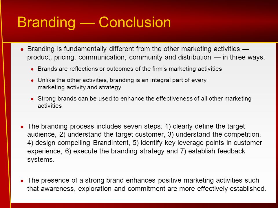 Branding — Conclusion Branding is fundamentally different from the other marketing activities — product, pricing, communication, community and distribution — in three ways: Brands are reflections or outcomes of the firm’s marketing activities Unlike the other activities, branding is an integral part of every marketing activity and strategy Strong brands can be used to enhance the effectiveness of all other marketing activities The branding process includes seven steps: 1) clearly define the target audience, 2) understand the target customer, 3) understand the competition, 4) design compelling BrandIntent, 5) identify key leverage points in customer experience, 6) execute the branding strategy and 7) establish feedback systems.