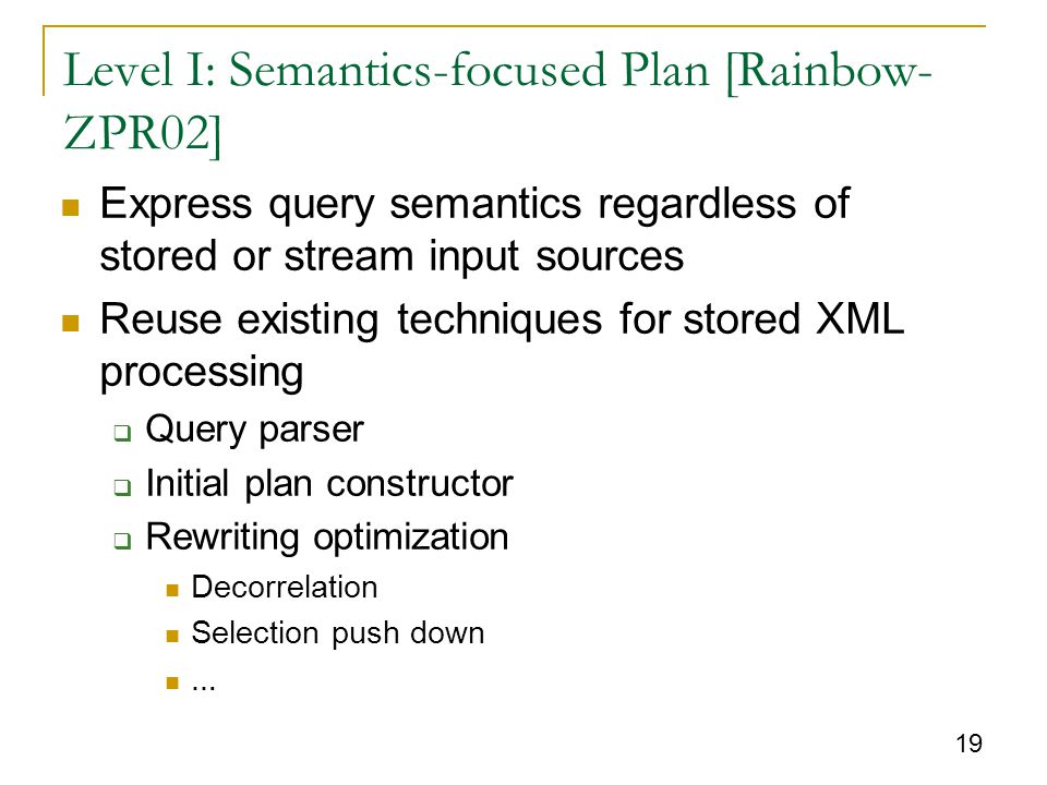 19 Level I: Semantics-focused Plan [Rainbow- ZPR02] Express query semantics regardless of stored or stream input sources Reuse existing techniques for stored XML processing  Query parser  Initial plan constructor  Rewriting optimization Decorrelation Selection push down …