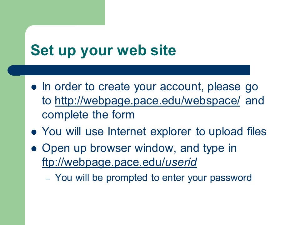 Set up your web site In order to create your account, please go to   and complete the formhttp://webpage.pace.edu/webspace/ You will use Internet explorer to upload files Open up browser window, and type in ftp://webpage.pace.edu/userid ftp://webpage.pace.edu/userid – You will be prompted to enter your password