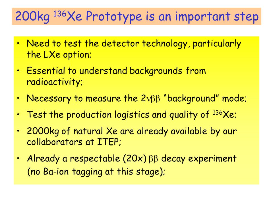 200kg 136 Xe Prototype is an important step Need to test the detector technology, particularly the LXe option; Essential to understand backgrounds from radioactivity; Necessary to measure the 2  background mode; Test the production logistics and quality of 136 Xe; 2000kg of natural Xe are already available by our collaborators at ITEP; Already a respectable (20x)  decay experiment (no Ba-ion tagging at this stage);