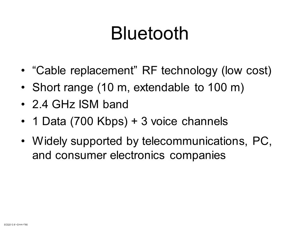 8C Cimini-7/98 Bluetooth Cable replacement RF technology (low cost) Short range (10 m, extendable to 100 m) 2.4 GHz ISM band 1 Data (700 Kbps) + 3 voice channels Widely supported by telecommunications, PC, and consumer electronics companies