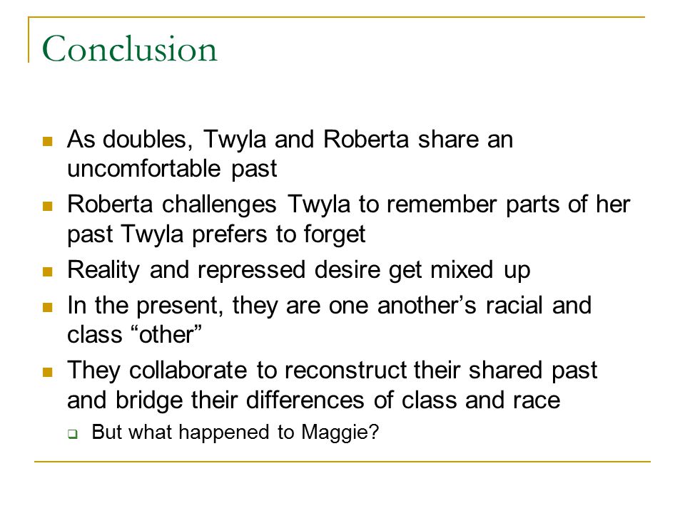 Conclusion As doubles, Twyla and Roberta share an uncomfortable past Roberta challenges Twyla to remember parts of her past Twyla prefers to forget Reality and repressed desire get mixed up In the present, they are one another’s racial and class other They collaborate to reconstruct their shared past and bridge their differences of class and race  But what happened to Maggie