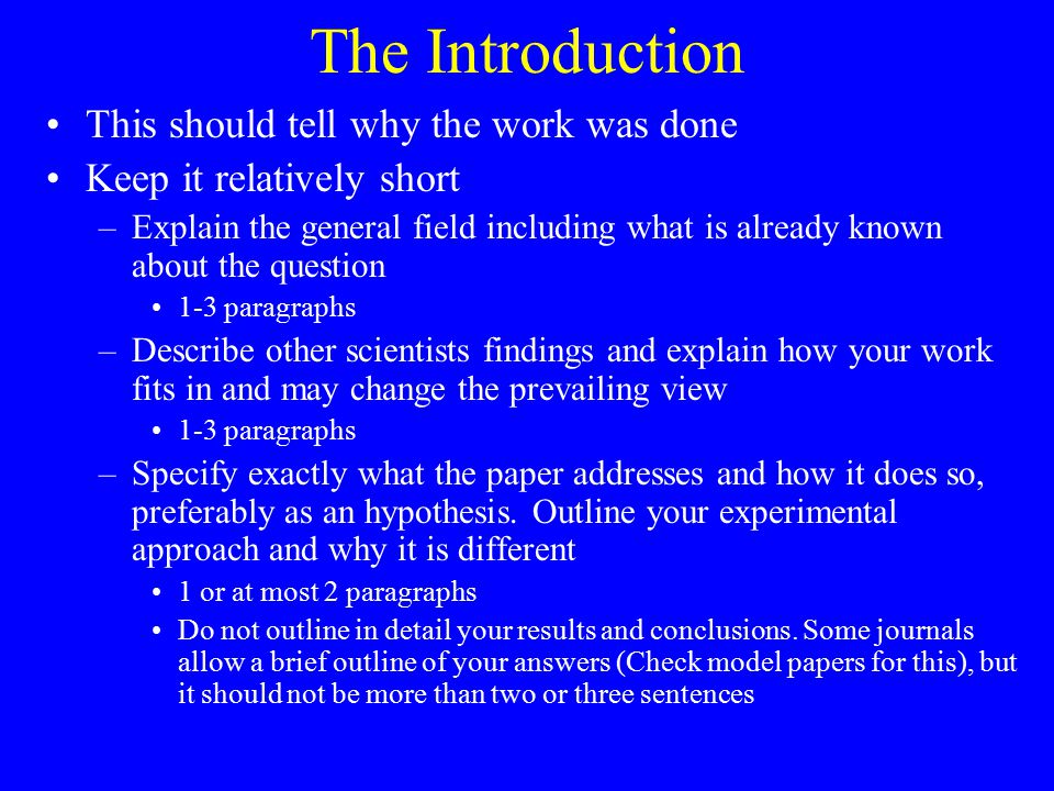 The Introduction This should tell why the work was done Keep it relatively short –Explain the general field including what is already known about the question 1-3 paragraphs –Describe other scientists findings and explain how your work fits in and may change the prevailing view 1-3 paragraphs –Specify exactly what the paper addresses and how it does so, preferably as an hypothesis.