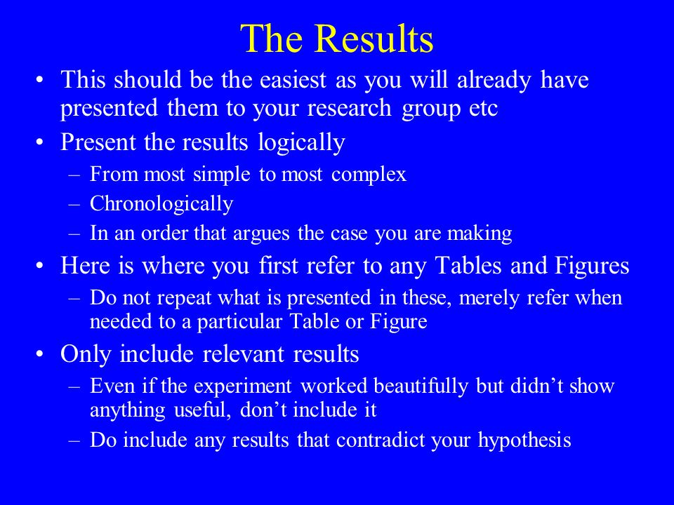 The Results This should be the easiest as you will already have presented them to your research group etc Present the results logically –From most simple to most complex –Chronologically –In an order that argues the case you are making Here is where you first refer to any Tables and Figures –Do not repeat what is presented in these, merely refer when needed to a particular Table or Figure Only include relevant results –Even if the experiment worked beautifully but didn’t show anything useful, don’t include it –Do include any results that contradict your hypothesis